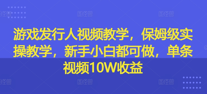 游戏发行人视频教学，保姆级实操教学，新手小白都可做，单条视频10W收益-Xiaobei云