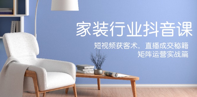 家装抖音课：短视频获客术，直播成交秘籍，矩阵运营实战篇-Xiaobei云