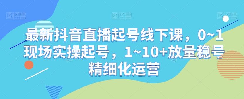 最新抖音直播起号线下课，0~1现场实操起号，1~10+放量稳号精细化运营-Xiaobei云