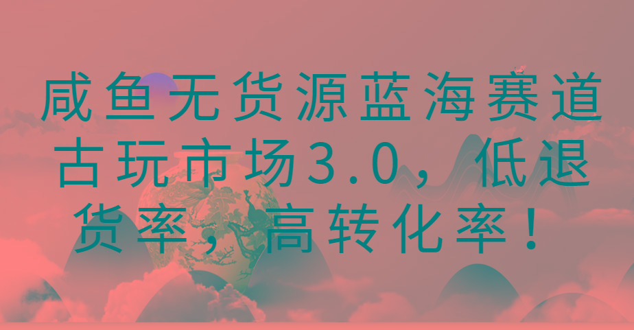 咸鱼无货源蓝海赛道古玩市场3.0，低退货率，高转化率！-Xiaobei云