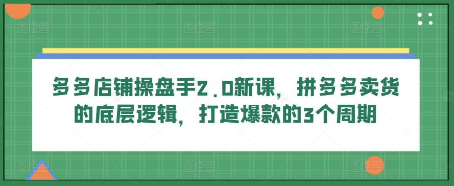 多多店铺操盘手2.0新课，拼多多卖货的底层逻辑，打造爆款的3个周期-Xiaobei云