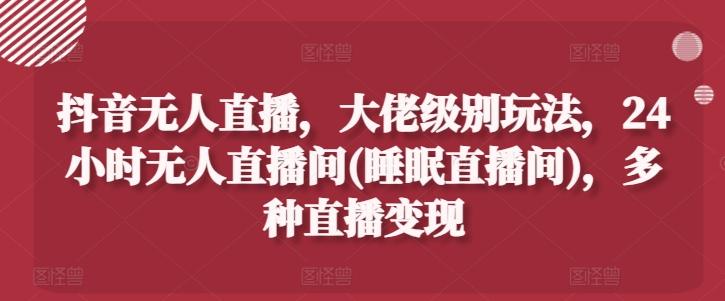 抖音无人直播，大佬级别玩法，24小时无人直播间(睡眠直播间)，多种直播变现【揭秘】-Xiaobei云