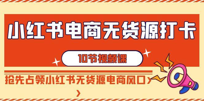 小红书电商-无货源打卡，抢先占领小红书无货源电商风口(10节课)-Xiaobei云