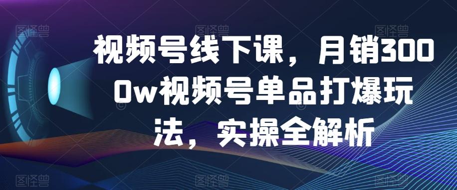 视频号线下课，月销3000w视频号单品打爆玩法，实操全解析-Xiaobei云