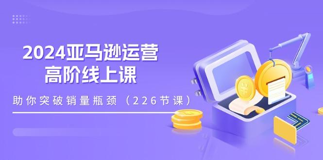 2024亚马逊运营-高阶线上课，助你突破销量瓶颈(228节课-Xiaobei云
