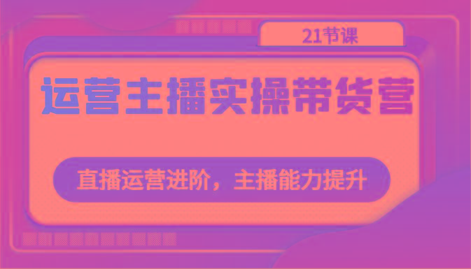 运营主播实操带货营：直播运营进阶，主播能力提升(21节课)-Xiaobei云