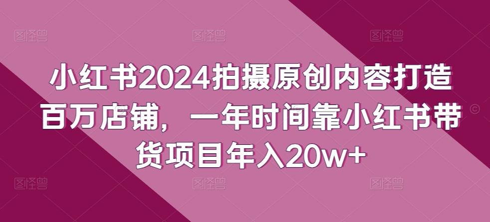 小红书2024拍摄原创内容打造百万店铺，一年时间靠小红书带货项目年入20w+-Xiaobei云