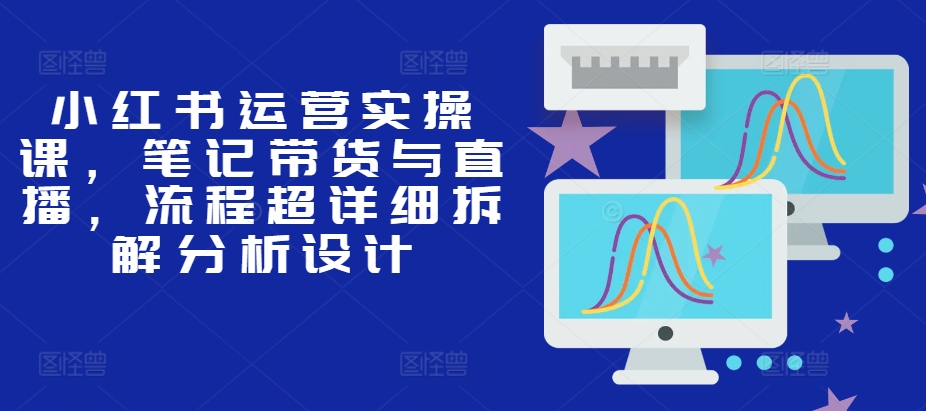 小红书运营实操课,笔记带货与直播,流程超详细拆解分析设计