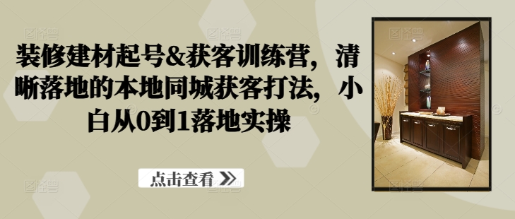 装修建材起号&获客训练营，​清晰落地的本地同城获客打法，小白从0到1落地实操-Xiaobei云