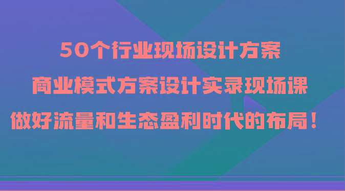 50个行业现场设计方案，商业模式方案设计实录现场课，做好流量和生态盈利时代的布局！-Xiaobei云