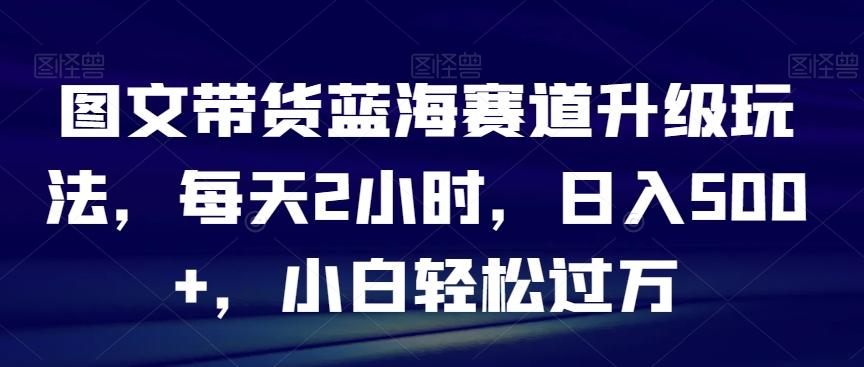 图文带货蓝海赛道升级玩法，每天2小时，日入500+，小白轻松过万-Xiaobei云
