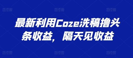 最新利用Coze洗稿撸头条收益，隔天见收益【揭秘】-Xiaobei云