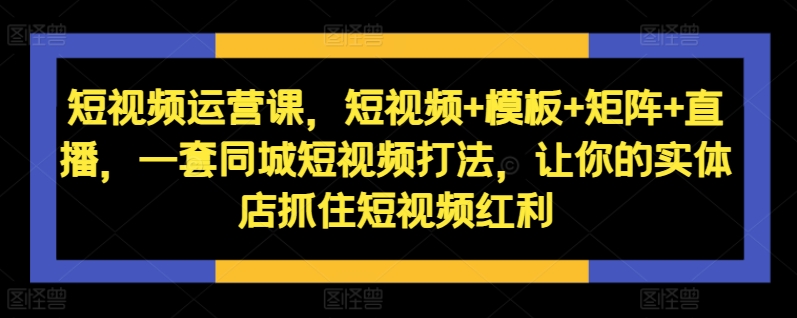 短视频运营课，短视频+模板+矩阵+直播，一套同城短视频打法，让你的实体店抓住短视频红利-Xiaobei云