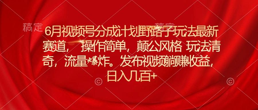 6月视频号分成计划野路子玩法最新赛道操作简单，颠公风格玩法清奇，流…-Xiaobei云