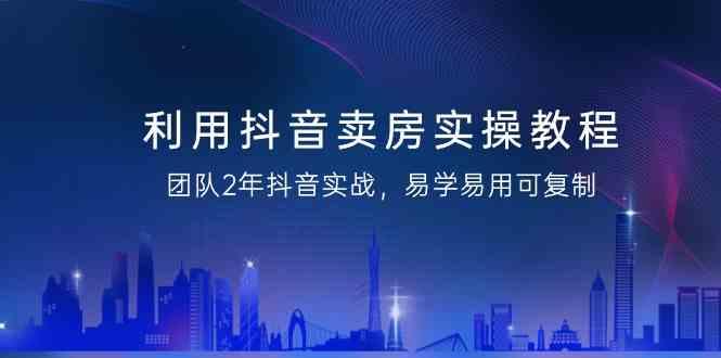 利用抖音卖房实操教程，团队2年抖音实战，易学易用可复制(无水印课程)-Xiaobei云