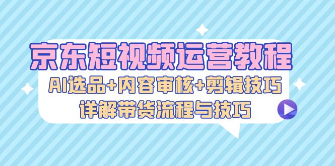京东短视频运营教程：AI选品+内容审核+剪辑技巧，详解带货流程与技巧-Xiaobei云