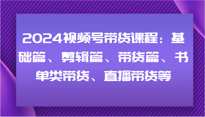 2024视频号带货课程：基础篇、剪辑篇、带货篇、书单类带货、直播带货等-Xiaobei云