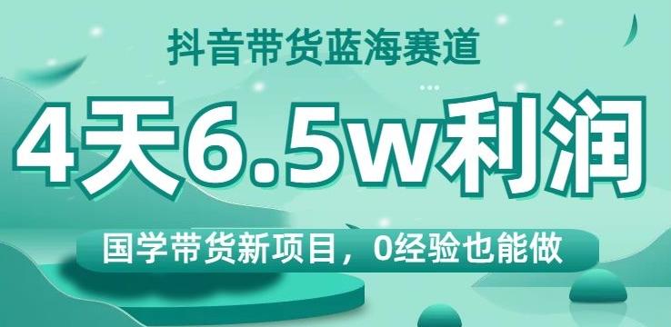 抖音带货蓝海赛道，国学带货新项目，0经验也能做，4天6.5w利润【揭秘】-Xiaobei云