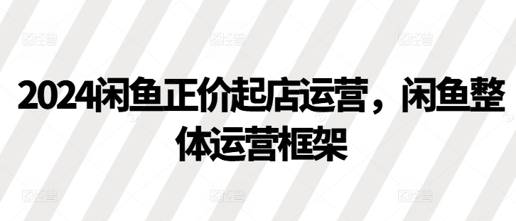 2024闲鱼正价起店运营，闲鱼整体运营框架-Xiaobei云