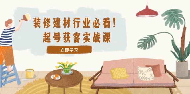 装修-建材行业必看！起号获客实战课：精准定位+爆款视频+高效运营-Xiaobei云