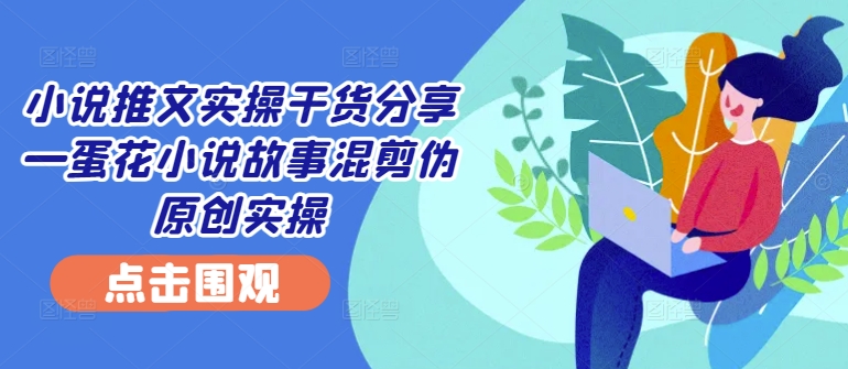 小说推文实操干货分享—蛋花小说故事混剪伪原创实操-Xiaobei云
