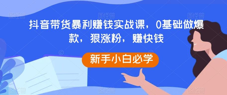 抖音带货暴利赚钱实战课，0基础做爆款，狠涨粉，赚快钱-Xiaobei云