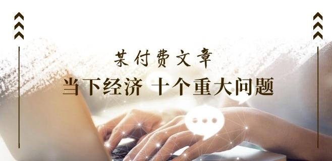 某付费文章《当下经济 十个重大问题》覆盖了大家关心的全部经济类话题-Xiaobei云