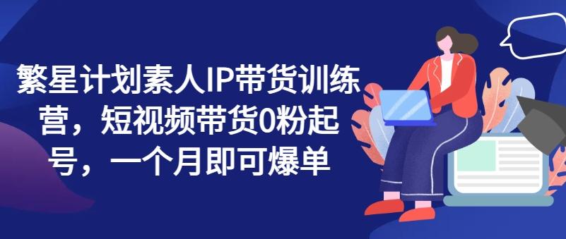 繁星计划素人IP带货训练营，短视频带货0粉起号，一个月即可爆单-Xiaobei云