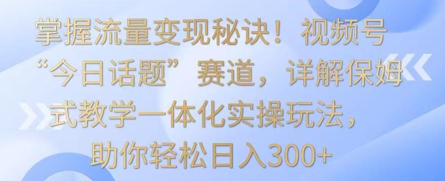 掌握流量变现秘诀！视频号“今日话题”赛道，详解保姆式教学一体化实操玩法，助你轻松日入300+【揭秘】-Xiaobei云