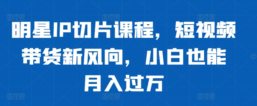 明星IP切片课程,短视频带货新风向,小白也能月入过万