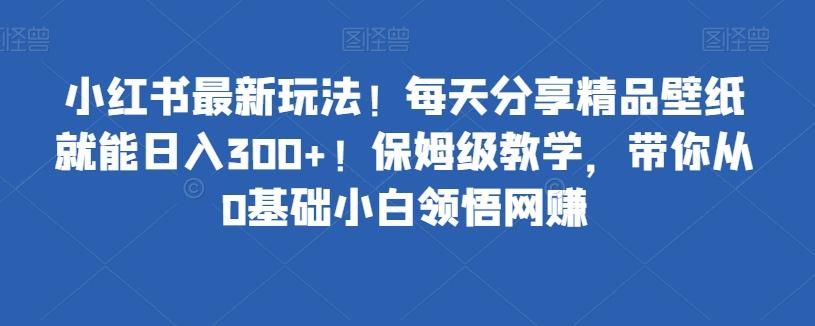 小红书最新玩法！每天分享精品壁纸就能日入300+！保姆级教学，带你从0基础小白领悟网赚-Xiaobei云
